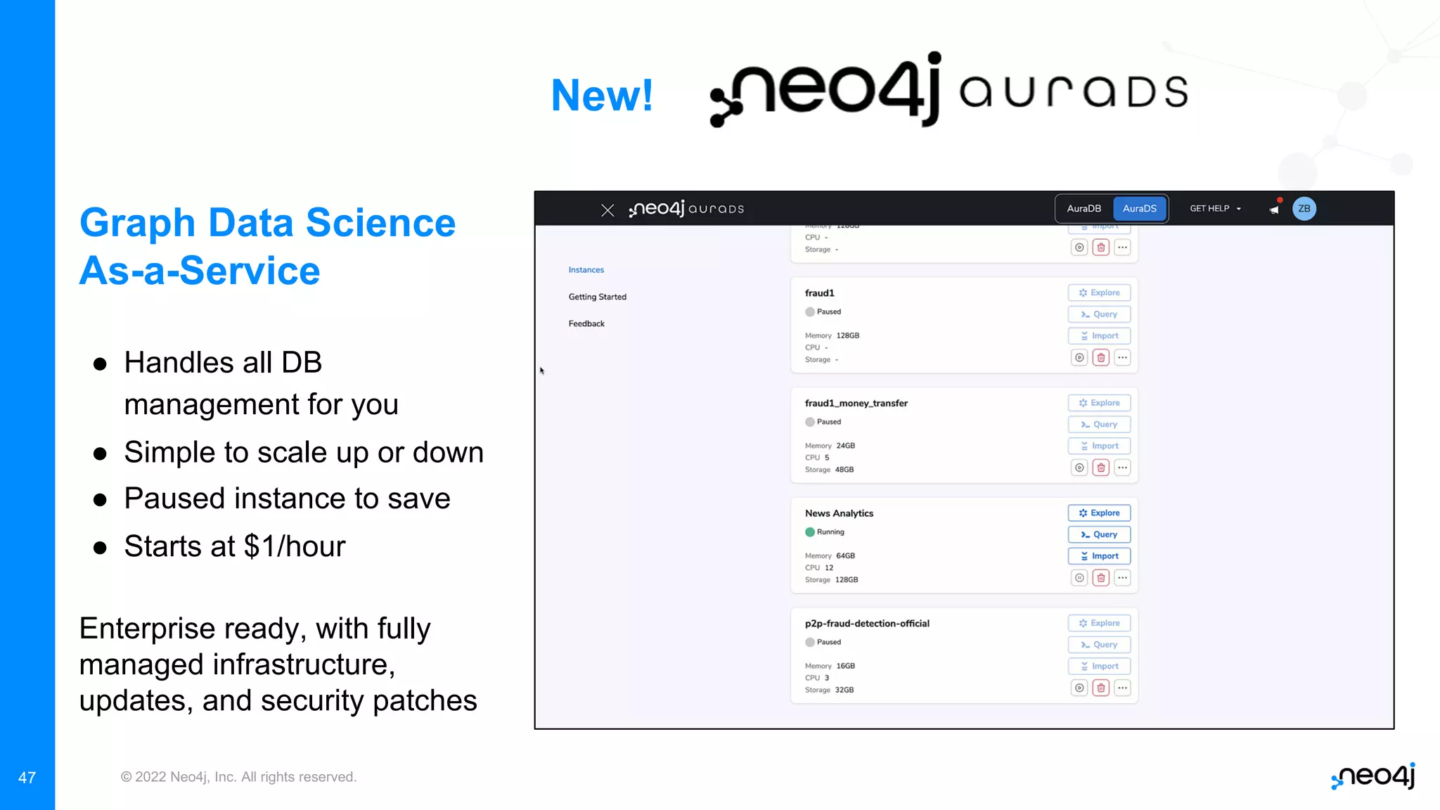 © 2022 Neo4j, Inc. All rights reserved.
47
New!
Graph Data Science
As-a-Service
● Handles all DB
management for you
● Simple to scale up or down
● Paused instance to save
● Starts at $1/hour
Enterprise ready, with fully
managed infrastructure,
updates, and security patches
 