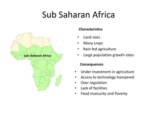 Sub Saharan Africa
• Land sizes
• Many crops
• Rain fed agriculture
• Large population growth rates
Characteristics
Consequences
• Under investment in agriculture
• Access to technology hampered
• Over regulation
• Lack of facilities
• Food insecurity and Poverty
 