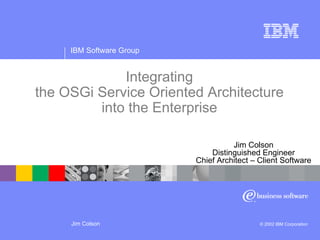 IBM Software Group
Jim Colson © 2002 IBM Corporation
Integrating
the OSGi Service Oriented Architecture
into the Enterprise
Jim Colson
Distinguished Engineer
Chief Architect – Client Software
 