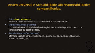 Design Universal e Acessibilidade são responsabilidades
compartilhadas.
• Entre devs e designers
[Estrutura, Código, MetaDados] – [ Cores, Contraste, Fontes, Layout e UX]
• Entre profissionais e clientes
Produção de conteúdo, Guias de utilização, suporte e comprometimento com
a manutenção da acessibilidade.
• Grandes Corporações (vendors)
Oferecer suporte para acessibilidade em Sistemas operacionais, Browsers,
Players de mídia, etc ...
 