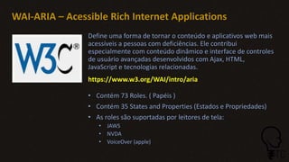 WAI-ARIA – Acessible Rich Internet Applications
Define uma forma de tornar o conteúdo e aplicativos web mais
acessíveis a pessoas com deficiências. Ele contribui
especialmente com conteúdo dinâmico e interface de controles
de usuário avançadas desenvolvidos com Ajax, HTML,
JavaScript e tecnologias relacionadas.
https://www.w3.org/WAI/intro/aria
• Contém 73 Roles. ( Papéis )
• Contém 35 States and Properties (Estados e Propriedades)
• As roles são suportadas por leitores de tela:
• JAWS
• NVDA
• VoiceOver (apple)
 