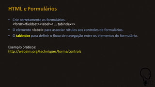 • Crie corretamente os formulários.
<form><fieldset><label>< ... tabindex=>
• O elemento <label> para associar rótulos aos controles de formulários.
• O tabindex para definir o fluxo de navegação entre os elementos do formulário.
Exemplo práticos:
http://webaim.org/techniques/forms/controls
HTML e Formulários
 