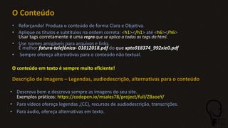 O Conteúdo
• Reforçando! Produza o conteúdo de forma Clara e Objetiva.
• Aplique os títulos e subtítulos na ordem correta: <h1></h1> até <h6></h6>
Usar tags corretamente é uma regra que se aplica a todas as tags do html.
• Use nomes amigáveis para arquivos e links.
É melhor fatura-telefônica- 01012018.pdf do que xpto918374_992xie0.pdf
• Sempre ofereça alternativas para o conteúdo não textual.
O conteúdo em texto é sempre muito eficiente!
Descrição de imagens – Legendas, audiodescrição, alternativas para o conteúdo
• Descreva bem e descreva sempre as imagens do seu site.
Exemplos práticos: https://codepen.io/msales78/project/full/ZBaoeY/
• Para vídeos ofereça legendas ,(CC), recursos de audiodescrição, transcrições.
• Para áudio, ofereça alternativas em texto.
 