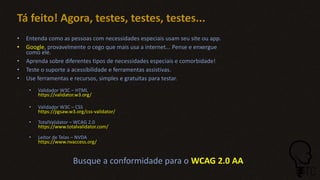 Tá feito! Agora, testes, testes, testes...
• Entenda como as pessoas com necessidades especiais usam seu site ou app.
• Google, provavelmente o cego que mais usa a internet... Pense e enxergue
como ele.
• Aprenda sobre diferentes tipos de necessidades especiais e comorbidade!
• Teste o suporte a acessibilidade e ferramentas assistivas.
• Use ferramentas e recursos, simples e gratuitas para testar.
• Validador W3C – HTML
https://validator.w3.org/
• Validador W3C – CSS
https://jigsaw.w3.org/css-validator/
• TotalValidator – WCAG 2.0
https://www.totalvalidator.com/
• Leitor de Telas – NVDA
https://www.nvaccess.org/
Busque a conformidade para o WCAG 2.0 AA
 