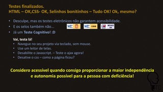 Testes finalizados.
HTML – OK,CSS- OK, Selinhos bonitinhos – Tudo OK! Ok, mesmo?
• Desculpe, mas os testes eletrônicos não garantem acessibilidade.
• E os selos também não...
• Já um Teste Cognitivo! :D
Vai, testa lá!
• Navegue no seu projeto via teclado, sem mouse.
• Use um leitor de telas.
• Desabilite o Javascript. – Teste o ajax agora!
• Desative o css – como a página ficou?
Considero acessível quando consigo proporcionar a maior independência
e autonomia possível para a pessoa com deficiência!
 