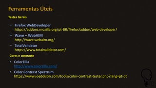 Ferramentas Úteis
• ColorZilla
http://www.colorzilla.com/
• Color Contrast Spectrum
https://www.joedolson.com/tools/color-contrast-tester.php?lang=pt-pt
Testes Gerais
Cores e contraste
• Firefox WebDeveloper
https://addons.mozilla.org/pt-BR/firefox/addon/web-developer/
• Wave – WebAIM
http://wave.webaim.org/
• TotalValidator
https://www.totalvalidator.com/
 