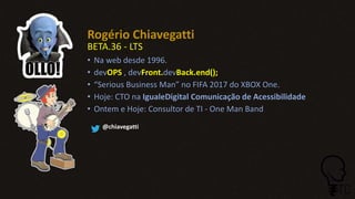 Rogério Chiavegatti
BETA.36 - LTS
• Na web desde 1996.
• devOPS , devFront.devBack.end();
• “Serious Business Man” no FIFA 2017 do XBOX One.
• Hoje: CTO na IgualeDigital Comunicação de Acessibilidade
• Ontem e Hoje: Consultor de TI - One Man Band
@chiavegatti
 