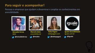 Para seguir e acompanhar!
Reinaldo Ferraz
W3C
@reinaldoferraz
Marcelo Sales
acessibilida.de
@msales
Talita Pagani
talitapagani.com
@talitapagani
Iguale Acessibilidade
iguale.com.br
@iguale
Pessoas e empresas que ajudam a disseminar e ampliar os conhecimentos em
acessibilidade.
 