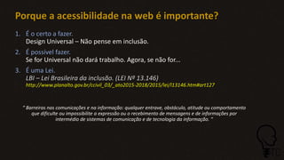 Porque a acessibilidade na web é importante?
1. É o certo a fazer.
Design Universal – Não pense em inclusão.
2. É possível fazer.
Se for Universal não dará trabalho. Agora, se não for...
3. É uma Lei.
LBI – Lei Brasileira da inclusão. (LEI Nº 13.146)
http://www.planalto.gov.br/ccivil_03/_ato2015-2018/2015/lei/l13146.htm#art127
“ Barreiras nas comunicações e na informação: qualquer entrave, obstáculo, atitude ou comportamento
que dificulte ou impossibilite a expressão ou o recebimento de mensagens e de informações por
intermédio de sistemas de comunicação e de tecnologia da informação. “
 