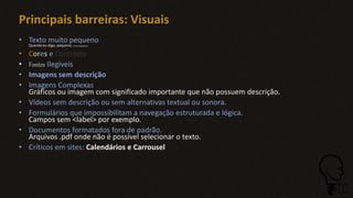 Principais barreiras: Visuais
• Texto muito pequeno
Quando eu digo, pequeno. É bem pequeno!
• Cores e Contraste
• Fontes Ilegíveis
• Imagens sem descrição
• Imagens Complexas
Gráficos ou imagem com significado importante que não possuem descrição.
• Vídeos sem descrição ou sem alternativas textual ou sonora.
• Formulários que impossibilitam a navegação estruturada e lógica.
Campos sem <label> por exemplo.
• Documentos formatados fora de padrão.
Arquivos .pdf onde não é possível selecionar o texto.
• Críticos em sites: Calendários e Carrousel
 