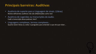 Principais barreiras: Auditivas
• Ausência de suporte para a Linguagem de sinais. (Libras)
Muitos deficientes auditivos não são alfabetizados como nós!
• Ausência de Legendas ou transcrições do áudio.
Cadê a transcrição desse podcast, hein?
• Linguagens complexas, termos complexos...
Quanto texto! Deixa eu voltar 2 parágrafos para entender o que ele quer dizer...
 