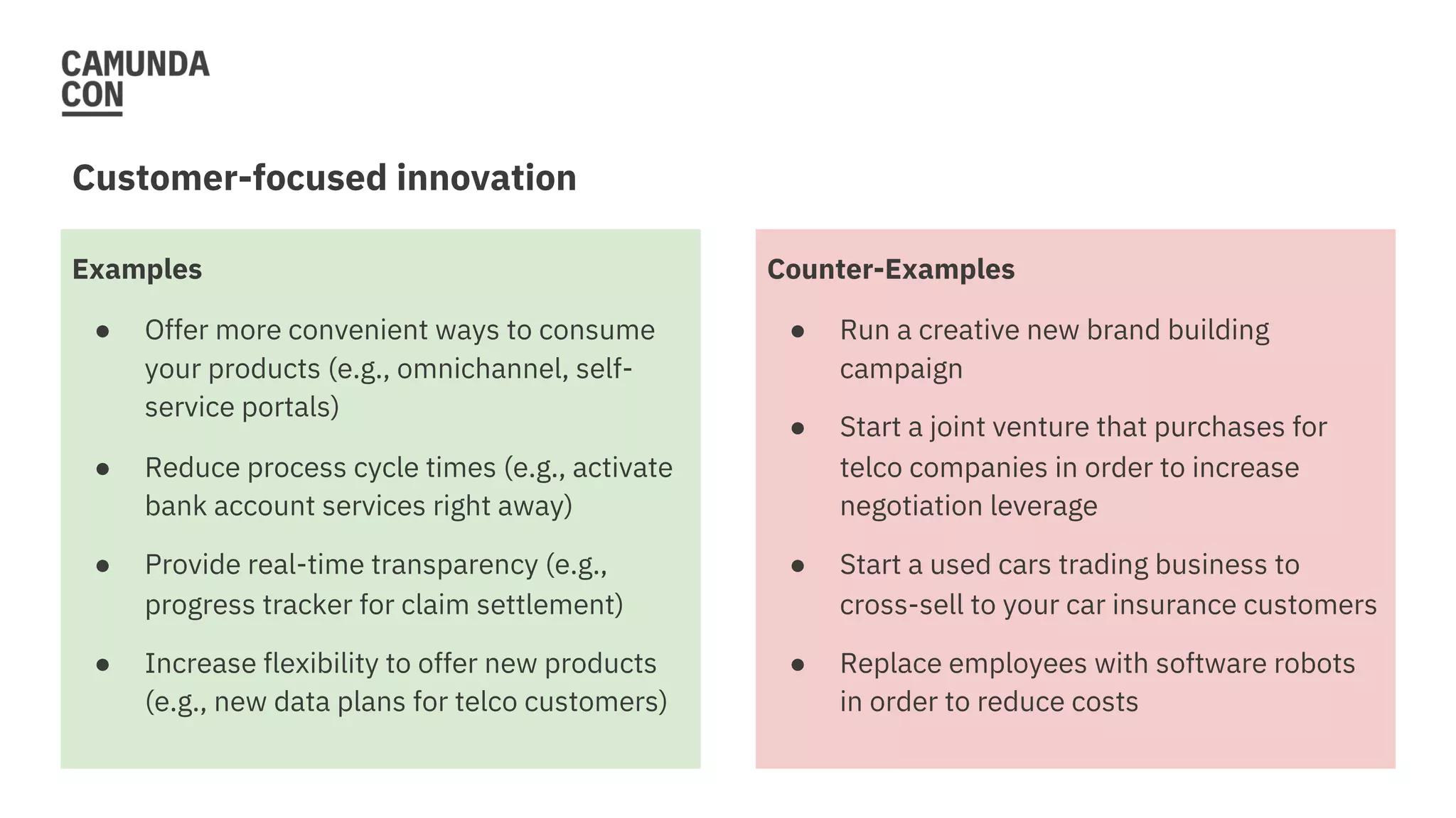 Examples
● Offer more convenient ways to consume
your products (e.g., omnichannel, self-
service portals)
● Reduce process cycle times (e.g., activate
bank account services right away)
● Provide real-time transparency (e.g.,
progress tracker for claim settlement)
● Increase flexibility to offer new products
(e.g., new data plans for telco customers)
Customer-focused innovation
Counter-Examples
● Run a creative new brand building
campaign
● Start a joint venture that purchases for
telco companies in order to increase
negotiation leverage
● Start a used cars trading business to
cross-sell to your car insurance customers
● Replace employees with software robots
in order to reduce costs
 