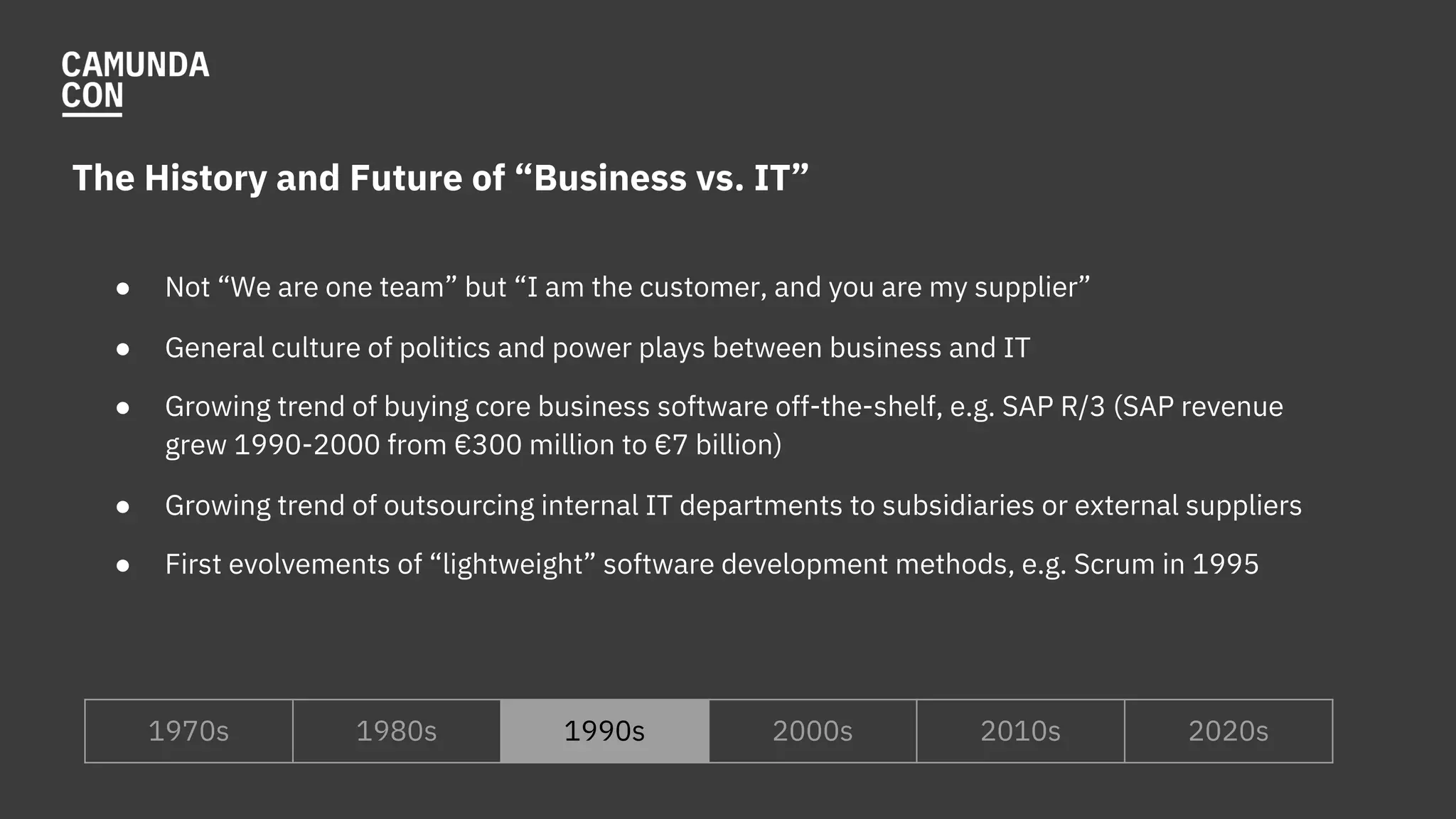 The History and Future of “Business vs. IT”
● Not “We are one team” but “I am the customer, and you are my supplier”
● General culture of politics and power plays between business and IT
● Growing trend of buying core business software off-the-shelf, e.g. SAP R/3 (SAP revenue
grew 1990-2000 from €300 million to €7 billion)
● Growing trend of outsourcing internal IT departments to subsidiaries or external suppliers
● First evolvements of “lightweight” software development methods, e.g. Scrum in 1995
1970s 1980s 1990s 2000s 2010s 2020s
 