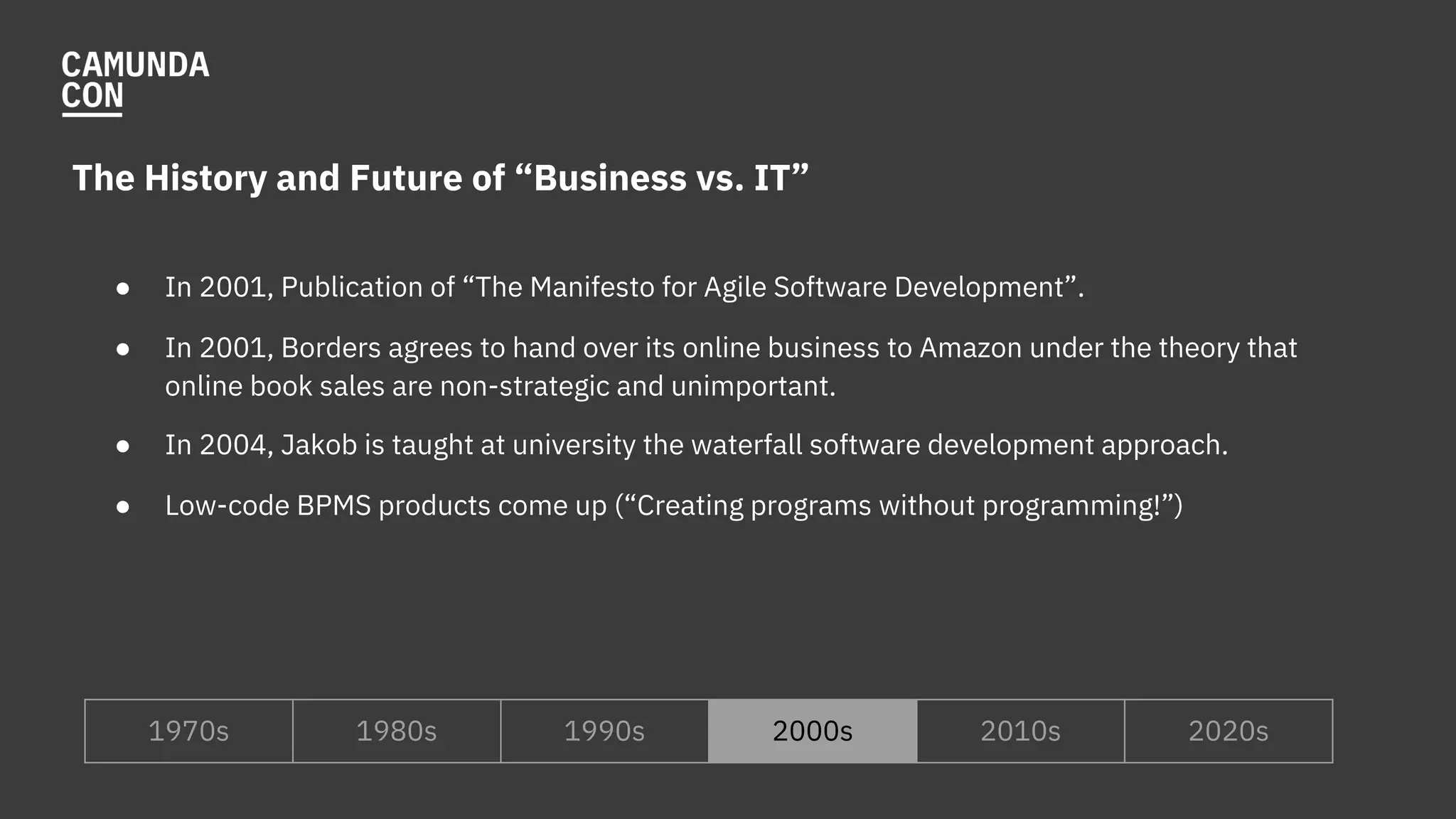 The History and Future of “Business vs. IT”
● In 2001, Publication of “The Manifesto for Agile Software Development”.
● In 2001, Borders agrees to hand over its online business to Amazon under the theory that
online book sales are non-strategic and unimportant.
● In 2004, Jakob is taught at university the waterfall software development approach.
● Low-code BPMS products come up (“Creating programs without programming!”)
1970s 1980s 1990s 2000s 2010s 2020s
 