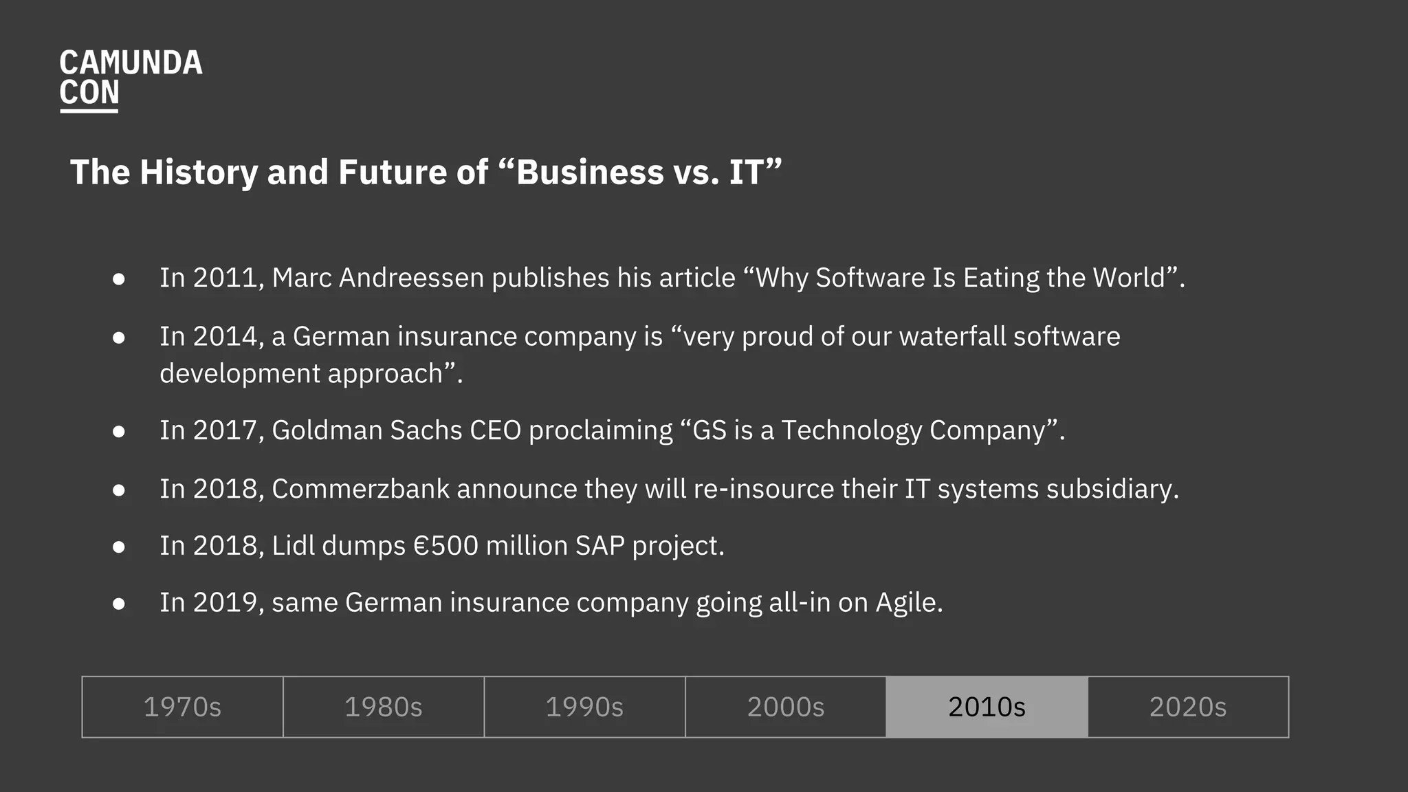 The History and Future of “Business vs. IT”
● In 2011, Marc Andreessen publishes his article “Why Software Is Eating the World”.
● In 2014, a German insurance company is “very proud of our waterfall software
development approach”.
● In 2017, Goldman Sachs CEO proclaiming “GS is a Technology Company”.
● In 2018, Commerzbank announce they will re-insource their IT systems subsidiary.
● In 2018, Lidl dumps €500 million SAP project.
● In 2019, same German insurance company going all-in on Agile.
1970s 1980s 1990s 2000s 2010s 2020s
 