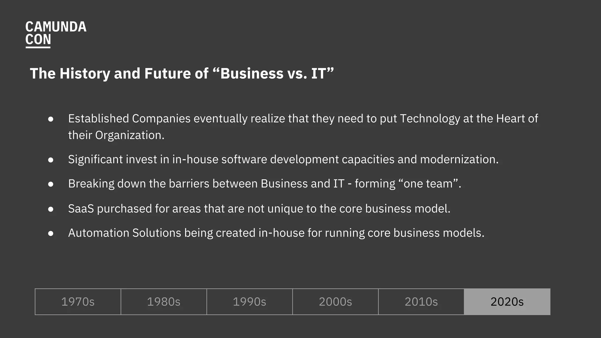 The History and Future of “Business vs. IT”
● Established Companies eventually realize that they need to put Technology at the Heart of
their Organization.
● Significant invest in in-house software development capacities and modernization.
● Breaking down the barriers between Business and IT - forming “one team”.
● SaaS purchased for areas that are not unique to the core business model.
● Automation Solutions being created in-house for running core business models.
1970s 1980s 1990s 2000s 2010s 2020s
 