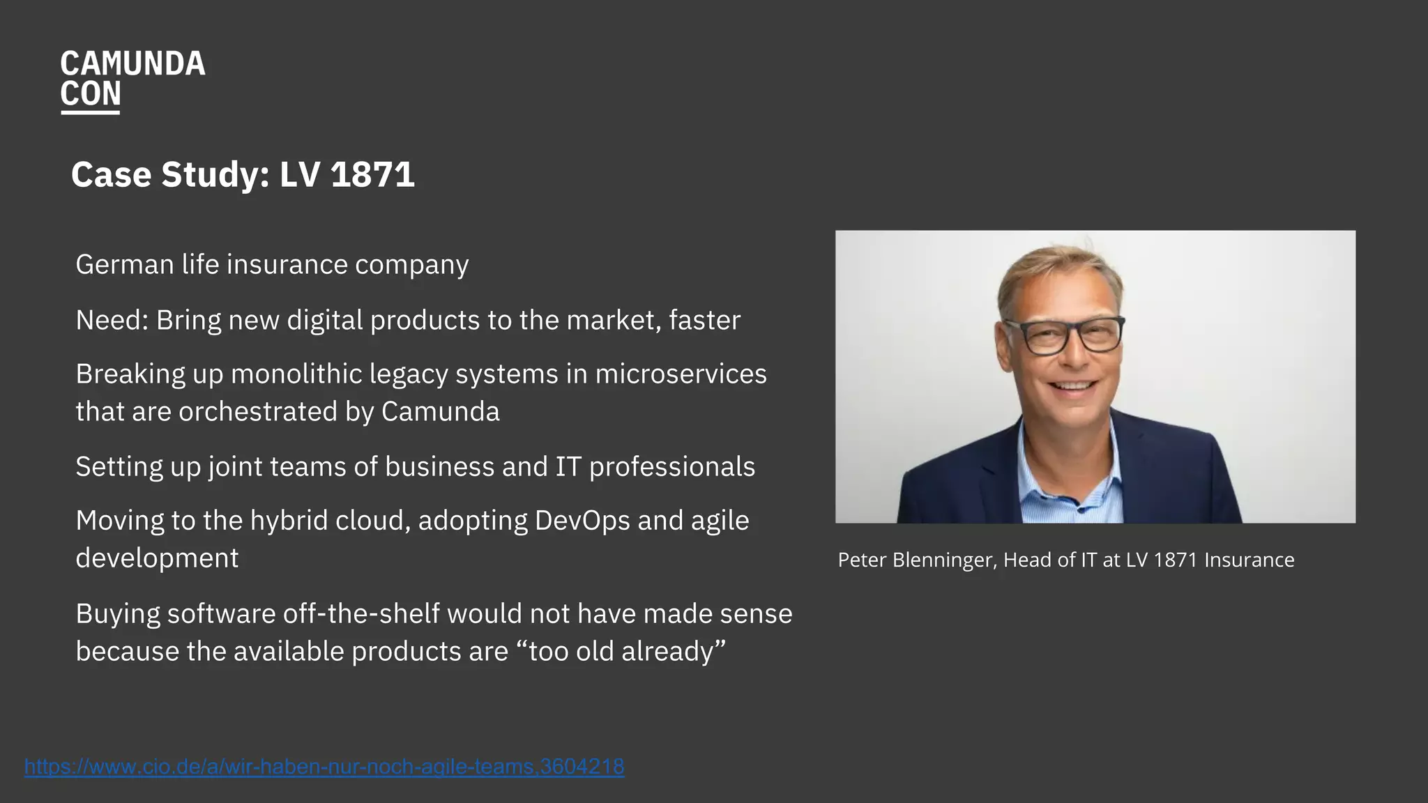 Case Study: LV 1871
German life insurance company
Need: Bring new digital products to the market, faster
Breaking up monolithic legacy systems in microservices
that are orchestrated by Camunda
Setting up joint teams of business and IT professionals
Moving to the hybrid cloud, adopting DevOps and agile
development
Buying software off-the-shelf would not have made sense
because the available products are “too old already”
Peter Blenninger, Head of IT at LV 1871 Insurance
https://www.cio.de/a/wir-haben-nur-noch-agile-teams,3604218
 