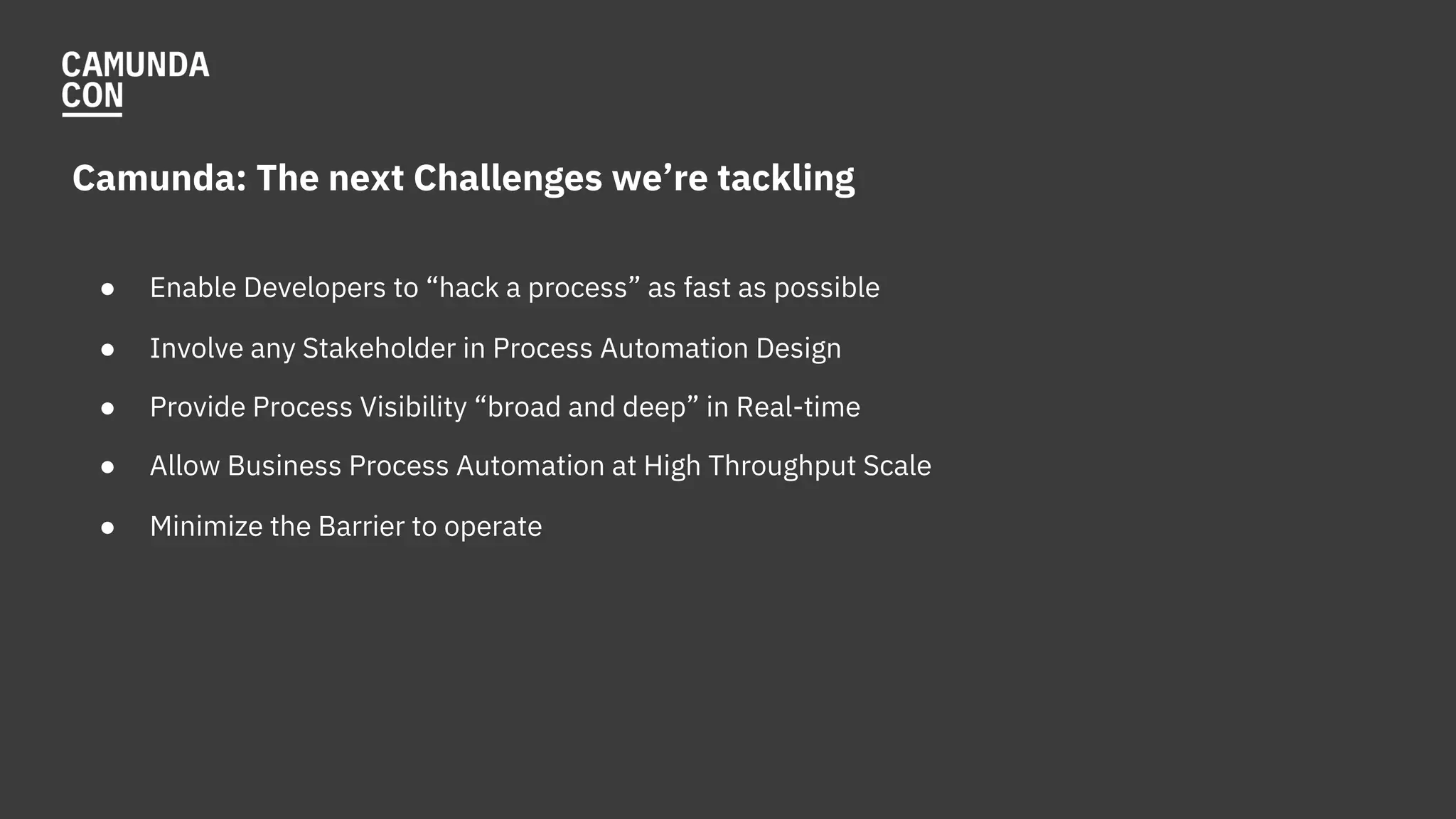 Camunda: The next Challenges we’re tackling
● Enable Developers to “hack a process” as fast as possible
● Involve any Stakeholder in Process Automation Design
● Provide Process Visibility “broad and deep” in Real-time
● Allow Business Process Automation at High Throughput Scale
● Minimize the Barrier to operate
 