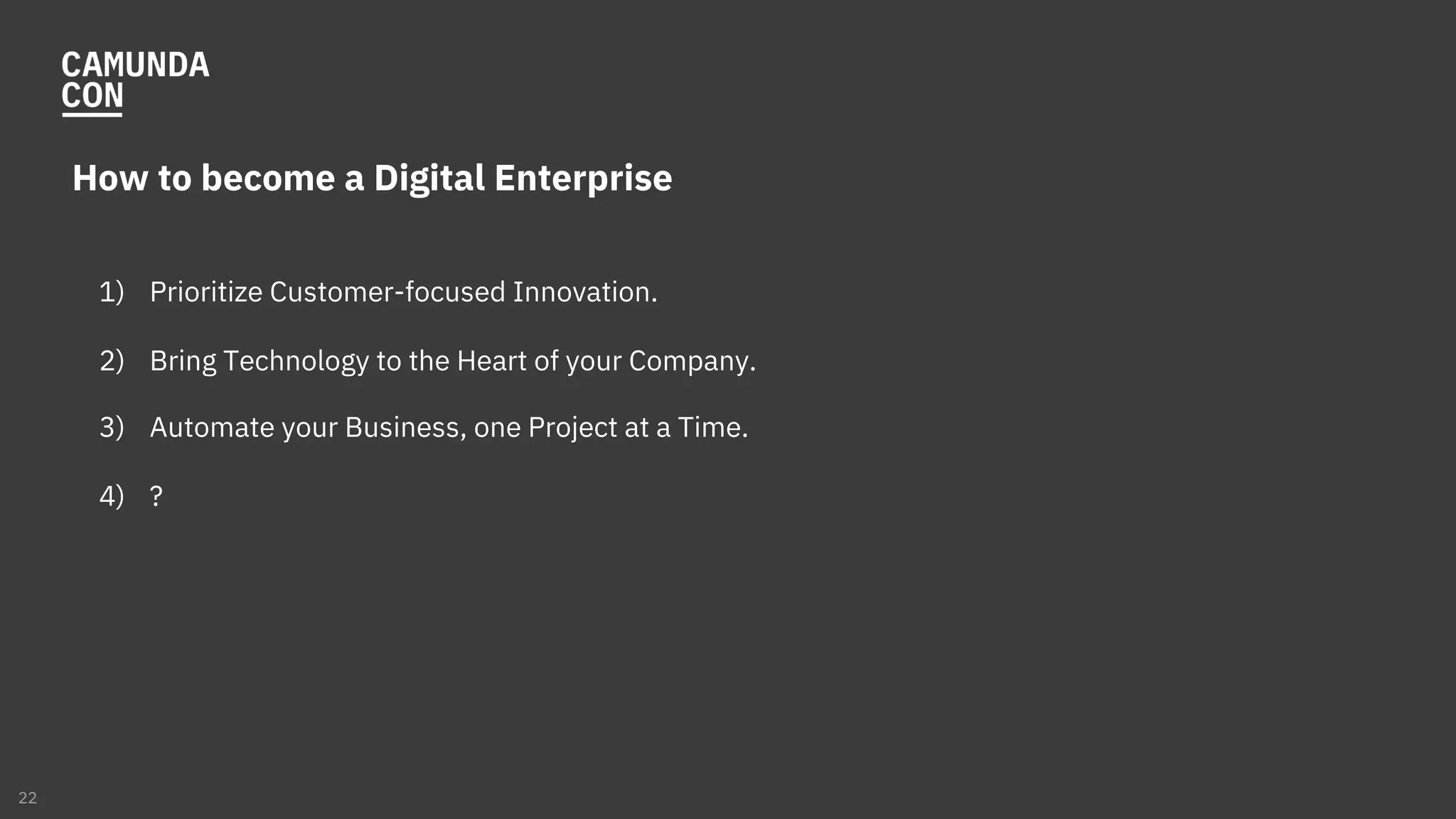How to become a Digital Enterprise
1) Prioritize Customer-focused Innovation.
2) Bring Technology to the Heart of your Company.
3) Automate your Business, one Project at a Time.
4) ?
22
 