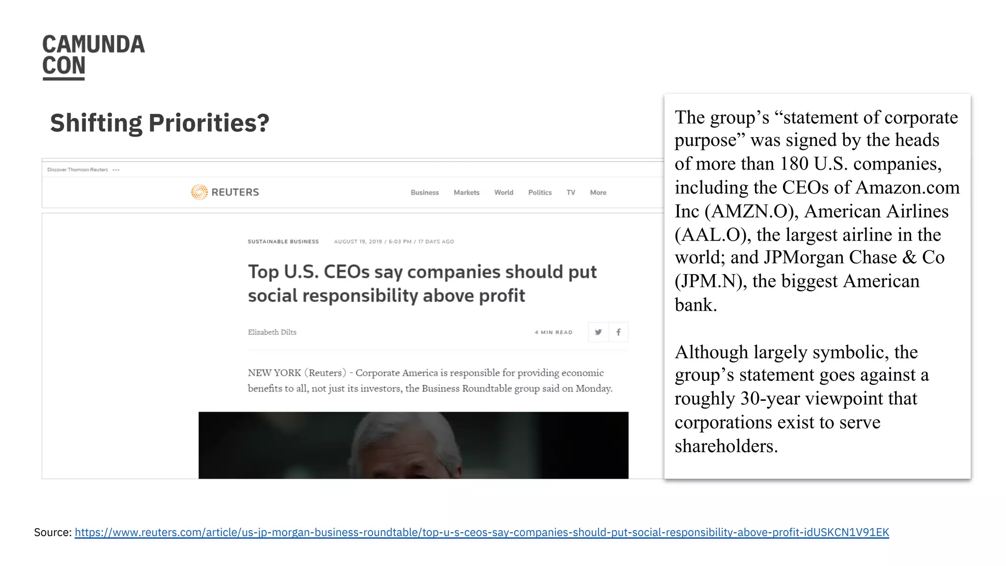 Shifting Priorities?
Source: https://www.reuters.com/article/us-jp-morgan-business-roundtable/top-u-s-ceos-say-companies-should-put-social-responsibility-above-profit-idUSKCN1V91EK
The group’s “statement of corporate
purpose” was signed by the heads
of more than 180 U.S. companies,
including the CEOs of Amazon.com
Inc (AMZN.O), American Airlines
(AAL.O), the largest airline in the
world; and JPMorgan Chase & Co
(JPM.N), the biggest American
bank.
Although largely symbolic, the
group’s statement goes against a
roughly 30-year viewpoint that
corporations exist to serve
shareholders.
 