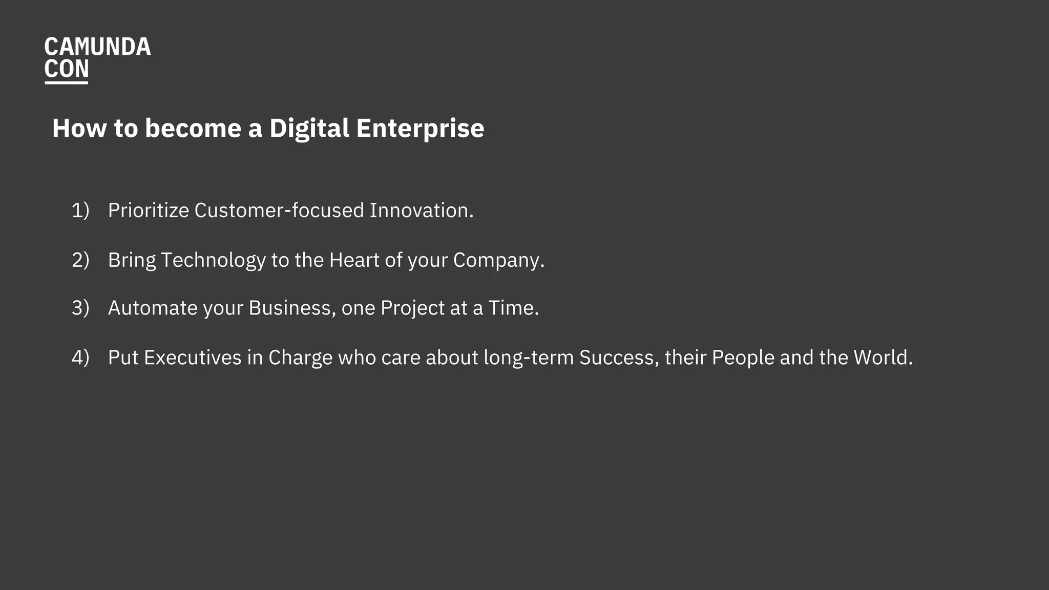 How to become a Digital Enterprise
1) Prioritize Customer-focused Innovation.
2) Bring Technology to the Heart of your Company.
3) Automate your Business, one Project at a Time.
4) Put Executives in Charge who care about long-term Success, their People and the World.
 