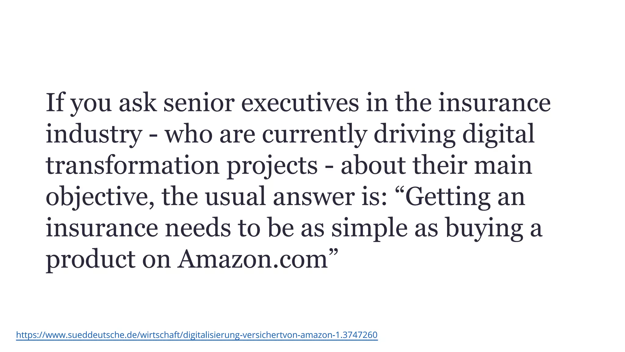 If you ask senior executives in the insurance
industry - who are currently driving digital
transformation projects - about their main
objective, the usual answer is: “Getting an
insurance needs to be as simple as buying a
product on Amazon.com”
https://www.sueddeutsche.de/wirtschaft/digitalisierung-versichertvon-amazon-1.3747260
 