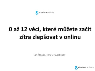 0 až 12 věcí, které můžete začít 
zítra zlepšovat v onlinu 
Jiří Štěpán, Etnetera Activate 
 