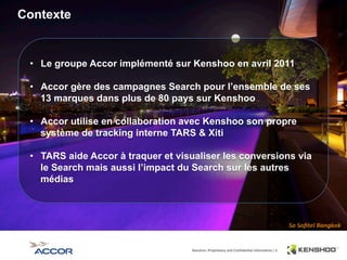 8	
  
Contexte
•  Le groupe Accor implémenté sur Kenshoo en avril 2011
•  Accor gère des campagnes Search pour l’ensemble de ses
13 marques dans plus de 80 pays sur Kenshoo
•  Accor utilise en collaboration avec Kenshoo son propre
système de tracking interne TARS & Xiti
•  TARS aide Accor à traquer et visualiser les conversions via
le Search mais aussi l’impact du Search sur les autres
médias
 