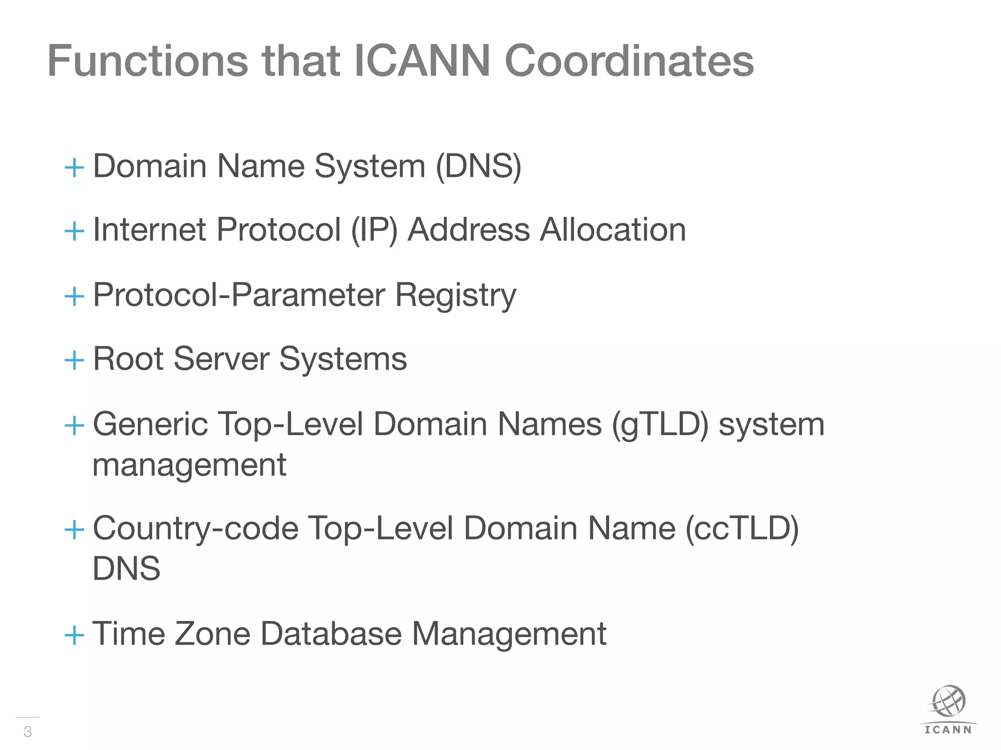 3
+ Domain Name System (DNS)
+ Internet Protocol (IP) Address Allocation
+ Protocol-Parameter Registry
+ Root Server Systems
+ Generic Top-Level Domain Names (gTLD) system
management
+ Country-code Top-Level Domain Name (ccTLD)
DNS
+ Time Zone Database Management

Functions that ICANN Coordinates!
 