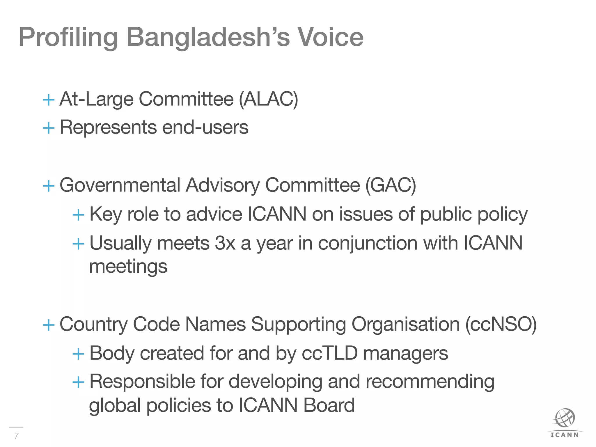 7
Proﬁling Bangladesh’s Voice!
+ At-Large Committee (ALAC)
+ Represents end-users
+ Governmental Advisory Committee (GAC)
+ Key role to advice ICANN on issues of public policy
+ Usually meets 3x a year in conjunction with ICANN
meetings
+ Country Code Names Supporting Organisation (ccNSO) 
+ Body created for and by ccTLD managers
+ Responsible for developing and recommending
global policies to ICANN Board
 