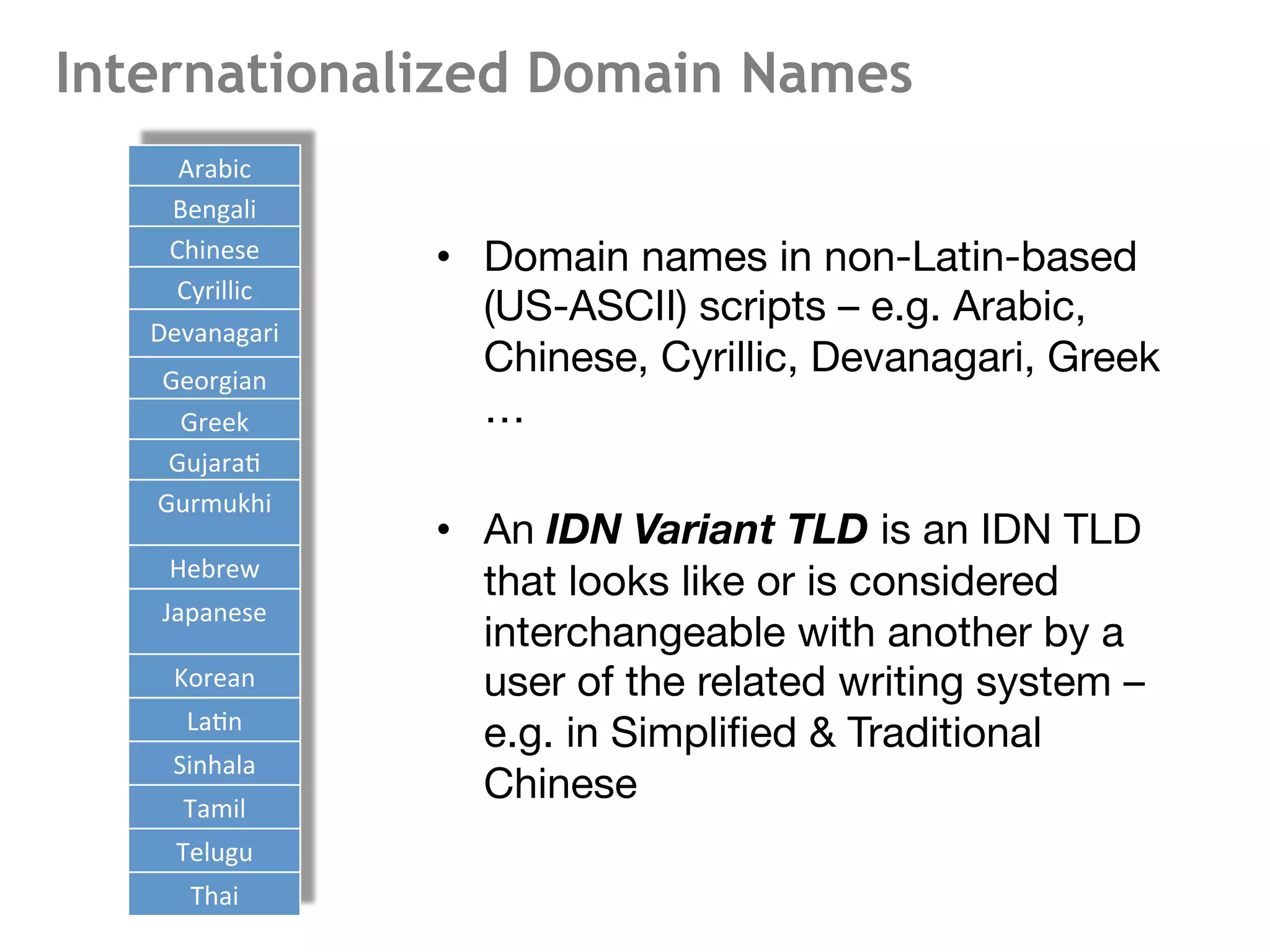 Internationalized Domain Names
•  Domain names in non-Latin-based
(US-ASCII) scripts – e.g. Arabic,
Chinese, Cyrillic, Devanagari, Greek
…
•  An IDN Variant TLD is an IDN TLD
that looks like or is considered
interchangeable with another by a
user of the related writing system –
e.g. in Simpliﬁed & Traditional
Chinese
9	
  
Arabic	
  
Bengali	
  
Chinese	
  
Cyrillic	
  
Devanagari	
  
Georgian	
  
Greek	
  
Gujara<	
  
Gurmukhi	
  
Hebrew	
  
Japanese	
  
Korean	
  
La<n	
  
Sinhala	
  
Tamil	
  
Telugu	
  
Thai	
  
 