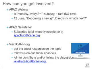 11
How can you get involved?!
+ APAC Webinar
+ Bi-monthly, every 2nd Thursday, 11am (SG time)
+ 12 June, “Becoming a new gTLD registry, what’s next?”
+ APAC Newsletter
+ Subscribe to bi-monthly newsletter at
apachub@icann.org
+ Visit ICANN.org
+ get the latest resources on the topic 
+ follow us on our social channels
+ join to contribute and/or follow the discussion 
ianatransition@icann.org 
 