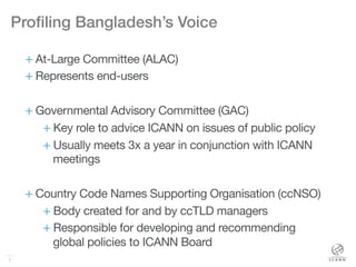 7
Proﬁling Bangladesh’s Voice!
+ At-Large Committee (ALAC)
+ Represents end-users
+ Governmental Advisory Committee (GAC)
+ Key role to advice ICANN on issues of public policy
+ Usually meets 3x a year in conjunction with ICANN
meetings
+ Country Code Names Supporting Organisation (ccNSO) 
+ Body created for and by ccTLD managers
+ Responsible for developing and recommending
global policies to ICANN Board
 