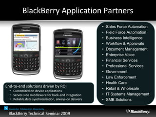 BlackBerry Application Partners
• Sales Force Automation
• Field Force Automation
• Business Intelligence
• Workflow & Approvals
• Document Management
• Enterprise Voice
• Financial Services
• Professional Services
• Government
• Law Enforcement
• Health Care
• Retail & Wholesale
• IT Systems Management
• SMB Solutions
End-to-end solutions driven by ROI
• Customized on-device applications
• Server-side middleware for back-end integration
• Reliable data synchronization, always-on delivery
 