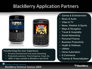 BlackBerry Application Partners
• Games & Entertainment
• Music & Audio
• Video & TV
• News, Weather & Sports
• Maps & Navigation
• Travel & Hospitality
• Social Networking
• Personal Finance
• Business Productivity
• Health & Wellness
• Utilities
• Home Automation
• E-Commerce
• Themes & Personalization
Transforming the User Experience
• Personal entertainment and social networking
• Productivity solutions: Time & Expense, Travel, Etc.
• 1000’s of apps available at BlackBerry App World
 
