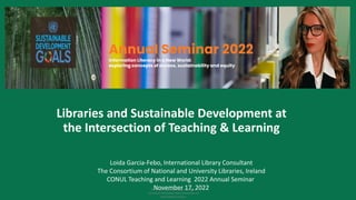 This work is licensed under a Creative
Commons Attribution-NonCommercial 4.0
International License.
Libraries and Sustainable Development at
the Intersection of Teaching & Learning
Loida Garcia-Febo, International Library Consultant
The Consortium of National and University Libraries, Ireland
CONUL Teaching and Learning 2022 Annual Seminar
November 17, 2022
Information Literacy in a New World:
exploring concepts of access, sustainability and equity
 