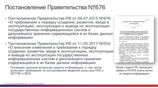© Cisco и(или) ее аффилированные лица, 2014 г. Все права защищены. 4
Постановление Правительства №676
• Постановление Правительства РФ от 06.07.2015 №676
«О требованиях к порядку создания, развития, ввода в
эксплуатацию, эксплуатации и вывода из эксплуатации
государственных информационных систем и
дальнейшего хранения содержащейся в их базах данных
информации»
• Постановление Правительства РФ от 11.05.2017 №555
«О внесении изменений в требования к порядку
создания, развития, ввода в эксплуатацию, эксплуатации
и вывода из эксплуатации государственных
информационных систем и дальнейшего хранения
содержащейся в их базах данных информации»
Посвящен целиком вопросам защиты информации, в том числе
включает требование по согласованию моделей угроз для ГИС с
ФСТЭК и ФСБ
Проект нового ПП, вносящего
правки в ПП-676 (очень много
по защите информации)
 