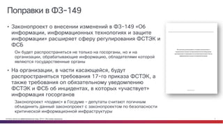 © Cisco и(или) ее аффилированные лица, 2014 г. Все права защищены. 7
Поправки в ФЗ-149
• Законопроект о внесении изменений в ФЗ-149 «Об
информации, информационных технологиях и защите
информации» расширяет сферу регулирования ФСТЭК и
ФСБ
Он будет распространяться не только на госорганы, но и на
организации, обрабатывающие информацию, обладателями которой
являются государственные органы
• На организации, в части касающейся, будут
распространяться требования 17-го приказа ФСТЭК, а
также требования оп обязательному уведомлению
ФСТЭК и ФСБ об инцидентах, в которых «участвует»
информация госорганов
Законопроект «подвис» в Госдуме – депутаты считают логичным
объединить данный законопроект с законопроектом по безопасности
критической информационной инфраструктуры
 