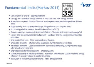 2419/05/2015 24
Fundamental limits (Markov 2014)
Conservation of energy – cooling problems
Entropy law – available energy reduced or kept constant, new energy needed
Absolute zero – power density of thermal noise depends on absolute temperature (Zhirnov
2003)
Upper velocity limit – propagation delays, delays of wires on a chip (Ho 2001)
Uncertainty principle – lowest line width 4 nm (Zhirnov 2013)
Channel capacity – maximum link spectral efficiency, Shannon limit for received energy/bit
Energy limit for computation (circuit power) – Landauer limit for energy/irreversible logic
operation
Unprovable theorems – Gödel incompleteness theorem
Unsolvable problems – Church-Turing conjecture, Turing machine never stops
Intractable problems – Cook-Levin theorem, exponential complexity, Turing machine stops
after an extremely long time
Unpredictable deterministic systems – chaotic systems
Maximum speed-up in parallel processing – not linear, Amdahl’s and Gustafson’s laws, energy
efficiency in general reduced in parallel processing
Resolution of optical imaging instruments – Abbe diffraction limit
 