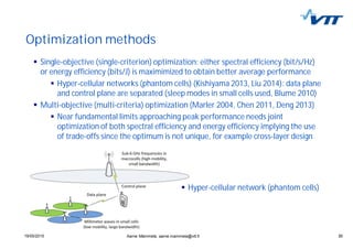 3019/05/2015 30
Optimization methods
Aarne Mämmelä, aarne.mammela@vtt.fi
Single-objective (single-criterion) optimization: either spectral efficiency (bit/s/Hz)
or energy efficiency (bits/J) is maximimized to obtain better average performance
Hyper-cellular networks (phantom cells) (Kishiyama 2013, Liu 2014): data plane
and control plane are separated (sleep modes in small cells used, Blume 2010)
Multi-objective (multi-criteria) optimization (Marler 2004, Chen 2011, Deng 2013)
Near fundamental limits approaching peak performance needs joint
optimization of both spectral efficiency and energy efficiency implying the use
of trade-offs since the optimum is not unique, for example cross-layer design
Hyper-cellular network (phantom cells)
 