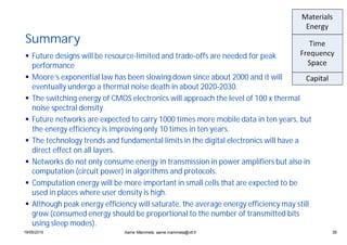 3519/05/2015 35
Summary
Future designs will be resource-limited and trade-offs are needed for peak
performance
Moore’s exponential law has been slowing down since about 2000 and it will
eventually undergo a thermal noise death in about 2020-2030.
The switching energy of CMOS electronics will approach the level of 100 x thermal
noise spectral density.
Future networks are expected to carry 1000 times more mobile data in ten years, but
the energy efficiency is improving only 10 times in ten years.
The technology trends and fundamental limits in the digital electronics will have a
direct effect on all layers.
Networks do not only consume energy in transmission in power amplifiers but also in
computation (circuit power) in algorithms and protocols.
Computation energy will be more important in small cells that are expected to be
used in places where user density is high.
Although peak energy efficiency will saturate, the average energy efficiency may still
grow (consumed energy should be proportional to the number of transmitted bits
using sleep modes).
Aarne Mämmelä, aarne.mammela@vtt.fi
 