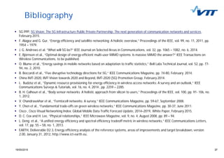 3719/05/2015 37
Bibliography
5G PPP, 5G Vision: The 5G Infrastructure Public Private Partnership: The next generation of communication networks and services,
February 2015.
F. Alagoz and G. Gur, “Energy efficiency and satellite networking: A holistic overview,” Proceedings of the IEEE, vol. 99, no. 11, 2011, pp.
1954 – 1979.
J. G. Andrews et al. “What will 5G be?” IEEE Journal on Selected Areas in Communications, vol. 32, pp. 1065 – 1082, no. 6, 2014.
E. Björnson et al., “Optimal design of energy-efficient multi-user MIMO systems: Is massive MIMO the answer?” IEEE Transactions on
Wireless Communications, to be published.
O. Blume et al., “Energy savings in mobile networks based on adaptation to traffic statistics,” Bell Labs Technical Journal, vol. 52, pp. 77-
94, no. 2, 2010.
B. Boccardi et al., “Five disruptive technology directions for 5G,” IEEE Communications Magazine, pp. 74-80, February 2014.
China IMT-2020, IMT Vision towards 2020 and Beyond, IMT-2020 (5G) Promotion Group, February 2014.
L. Budzisz et al., “Dynamic resource provisioning for energy efficiency in wireless access networks: A survey and an outlook,” IEEE
Communications Surveys & Tutorials, vol. 16, no. 4, 2014 , pp. 2259 – 2285.
B. H. Calhoun et al., “Body sensor networks: A holistic approach from silicon to users,” Proceedings of the IEEE, vol. 100, pp. 91- 106, no.
1, 2012.
V. Chandrasekhar et al., “Femtocell networks: A survey,” IEEE Communications Magazine, pp. 59-67, September 2008.
Y. Chen et al., “Fundamental trade-offs on green wireless networks,” IEEE Communications Magazine, pp. 30-37, June 2011.
Cisco , Cisco Visual Networking Index: Global Mobile Data Traffic Forecast Update, 2014–2019, White Paper, February 2015.
D. C. Cox and H. Lee, “Physical relationships,” IEEE Microwave Magazine, vol. 9, no. 4, August 2008, pp. 89 – 94.
L. Deng et al., “A unified energy efficiency and spectral efficiency tradeoff metric in wireless networks,“ IEEE Communications Letters,
vol. 17, pp. 55 – 58, no. 1, 2013.
EARTH, Deliverable D2.3, Energy efficiency analysis of the reference systems, areas of improvements and target breakdown, version
2.00, January 31, 2012, http://www.ict-earth.eu.
 