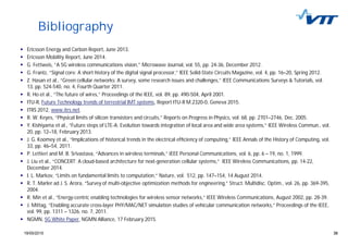 3819/05/2015 38
Bibliography
Ericsson Energy and Carbon Report, June 2013.
Ericsson Mobility Report, June 2014.
G. Fettweis, “A 5G wireless communications vision,” Microwave Journal, vol. 55, pp. 24-36, December 2012.
G. Frantz, “Signal core: A short history of the digital signal processor,” IEEE Solid-State Circuits Magazine, vol. 4, pp. 16–20, Spring 2012.
Z. Hasan et al., “Green cellular networks: A survey, some research issues and challenges,” IEEE Communications Surveys & Tutorials, vol.
13, pp. 524-540, no. 4, Fourth Quarter 2011.
R. Ho et al., “The future of wires,” Proceedings of the IEEE, vol. 89, pp. 490-504, April 2001.
ITU-R, Future Technology trends of terrestrial IMT systems, Report ITU-R M.2320-0, Geneva 2015.
ITRS 2012, www.itrs.net.
R. W. Keyes, “Physical limits of silicon transistors and circuits,” Reports on Progress in Physics, vol. 68, pp. 2701–2746, Dec. 2005.
Y. Kishiyama et al., “Future steps of LTE-A: Evolution towards integration of local area and wide area systems,” IEEE Wireless Commun., vol.
20, pp. 12–18, February 2013.
J. G. Koomey et al., “Implications of historical trends in the electrical ef ciency of computing,” IEEE Annals of the History of Computing, vol.
33, pp. 46–54, 2011.
P. Lettieri and M. B. Srivastava, “Advances in wireless terminals,” IEEE Personal Communications, vol. 6, pp. 6 – 19, no. 1, 1999.
J. Liu et al., “CONCERT: A cloud-based architecture for next-generation cellular systems,” IEEE Wireless Communications, pp. 14-22,
December 2014.
I. L. Markov, “Limits on fundamental limits to computation,” Nature, vol. 512, pp. 147–154, 14 August 2014.
R. T. Marler ad J. S. Arora, “Survey of multi-objective optimization methods for engineering,” Struct. Multidisc. Optim., vol. 26, pp. 369-395,
2004.
R. Min et al., “Energy-centric enabling technologies for wireless sensor networks,” IEEE Wireless Communications, August 2002, pp. 28-39.
J. Mittag, “Enabling accurate cross-layer PHY/MAC/NET simulation studies of vehicular communication networks,” Proceedings of the IEEE,
vol. 99, pp. 1311 – 1326, no. 7, 2011.
NGMN, 5G White Paper, NGMN Alliance, 17 February 2015.
 