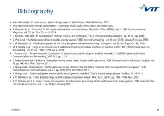 3919/05/2015 39
Bibliography
Nokia Networks, 5G radio access: System design aspects, White Paper, Nokia Networks, 2015.
NSN, Flatten network energy consumption, Technology Vision 2020, White Paper, December 2013.
A. Osseiran et al., “Scenarios for 5G mobile and wireless communications: The vision of the METIS project,” IEEE Communications
Magazine, vol. 52, pp. 26 – 35, no. 5, 2014.
E. Perahia, “IEEE 802.11n development: History, process, and technology,” IEEE Communications Magazine, pp. 48-55, July 2008.
G. Piro et al., “NetNets powered by renewable energy sources,” IEEE Internet Computing , vol. 17, pp. 32-39, January/February 2013.
J. M. Rabaey et al., “PicoRadio supports ad hoc ultra-low power wireless networking,” Computer, vol. 33, no. 7, pp. 42 – 48, 2000.
M. Z. Shafiq et al., “Large-scale measurement and characterization of cellular machine-to-machine traffic,” IEEE/ACM Transactions on
Networking,, vol. 21, pp. 1960 – 1973, no. 6, 2013.
L. Suarez et al., “An overview and classification of research approaches in green wireless networks,” EURASIP Journal on Wireless
Communication and Networking, 2012:142, pp. 1-18.
S. Sudevalayam and P. Kulkarni, “Energy harvesting sensor nodes: Survey and implications,” IEEE Communications Surveys & Tutorials, vol.
13, pp. 443-461, Third Quarter 2011.
T. Wang and L. Vandendorpe, “On the optimum energy efficiency for flat-fading channels with rate-dependent circuit power,” IEEE
Transactions on Communications, vol. 61, pp. 4910-4921, December 2013.
B. Wang et al., “End-to-end power estimation for heterogeneous cellular LTE SoCs in early design phases,” in Proc. PATMOS’14.
V. V. Zhirnov et al., “Limits to binary logic switch scaling-A Gedanken model,” Proc. IEEE, vol. 91, pp. 1934–1939, Nov. 2003.
V. V. Zhirnov and R. K. Cavin, “Future microsystems for information processing: Limits and lessons from living systems,” IEEE Journal of the
Electron Device Society, vol. 1, pp. 29-47, February 2013.
 