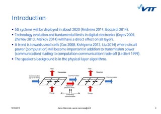 419/05/2015 4
Introduction
5G systems will be deployed in about 2020 (Andrews 2014, Boccardi 2014).
Technology evolution and fundamental limits in digital electronics (Keyes 2005,
Zhirnov 2013, Markov 2014) will have a direct effect on all layers.
A trend is towards small cells (Cox 2008, Kishiyama 2013, Liu 2014) where circuit
power (computation) will become important in addition to transmission power
(communication) leading to computation-communication trade-off (Lettieri 1999).
The speaker’s background is in the physical layer algorithms.
Aarne Mämmelä, aarne.mammela@vtt.fi
 
