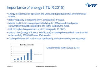 519/05/2015 5
Importance of energy (ITU-R 2015)
Energy is expensive for operators and users and its production has environmental
effects.
Battery capacity is increasing only 1.5x/decade or 4 %/year.
Mobile traffic is increasing exponentially (up to 1000x/decade) and power
consumption should be adapted to the traffic load (Blume 2010).
Link throughput requirements are increasing up to 10 Gbit/s.
Moore’s law (energy efficiency 100x/decade) is slowing down and will have thermal
noise death by 2020-2030 (now 10x/decade).
Cooling efficiency will not improve significantly, and active cooling is using energy.
Aarne Mämmelä, aarne.mammela@vtt.fi
Global mobile traffic (Cisco 2015)
 
