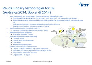 619/05/2015 6
Revolutionary technologies for 5G
(Andrews 2014, Boccardi 2014)
1. Small cells (increased area spectral efficiency) (Cooper’s prediction, Chandrasekhar 2008)
Heterogeneous networks, microcells < 1 km, picocells < 100 m, femtocells < 10 m, energy harvesting networks
Software-defined network, separate data and control planes (phantom cell, hyper-cellular network, macro-assisted small
cell)
Cloud radio access networks (centralized baseband), distributed antenna systems
Cooperative communication (coordinated multipoint, relaying)
2. Massive MIMO (increased area spectral efficiency)
Number of antennas much larger than the number of devices
3. Millimeter waves (larger bandwidth)
30-300 GHz, wavelength 1-10 mm
4. Smart devices and device-centric connectivity
Distributed services
Device-to-device (D2D) connectivity
Local caching
Advanced interference rejection
5. Machine-to-machine (M2M) communications
Critical (e.g. vehicles) and massive (e.g. sensors) deployments
Minimal data rate with very high link reliability virtually all the time
Very low latency and real-time operation
Long battery life > 10-15 years
Aarne Mämmelä, aarne.mammela@vtt.fi
 
