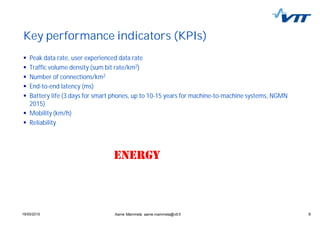 919/05/2015 9
Key performance indicators (KPIs)
Peak data rate, user experienced data rate
Traffic volume density (sum bit rate/km2)
Number of connections/km2
End-to-end latency (ms)
Battery life (3 days for smart phones, up to 10-15 years for machine-to-machine systems, NGMN
2015)
Mobility (km/h)
Reliability
Aarne Mämmelä, aarne.mammela@vtt.fi
 