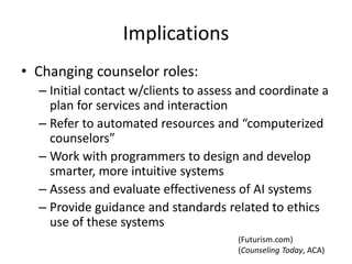 Implications
• Changing counselor roles:
– Initial contact w/clients to assess and coordinate a
plan for services and interaction
– Refer to automated resources and “computerized
counselors”
– Work with programmers to design and develop
smarter, more intuitive systems
– Assess and evaluate effectiveness of AI systems
– Provide guidance and standards related to ethics
use of these systems
(Counseling Today, ACA)
(Futurism.com)
 