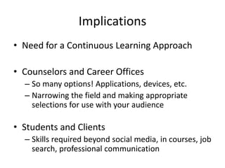 Implications
• Need for a Continuous Learning Approach
• Counselors and Career Offices
– So many options! Applications, devices, etc.
– Narrowing the field and making appropriate
selections for use with your audience
• Students and Clients
– Skills required beyond social media, in courses, job
search, professional communication
 